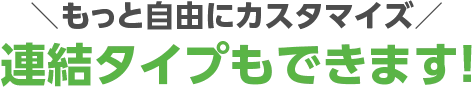 もっと自由にカスタマイズ！連結タイプもできます！